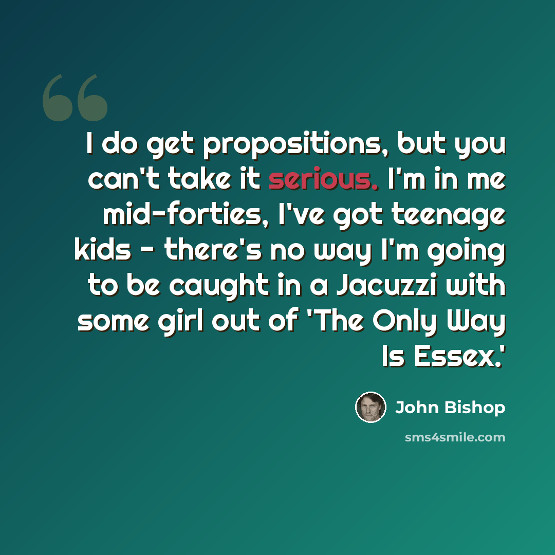 “I do get propositions, but you can't take it serious. I'm in me mid-forties, I've got teenage kids - there's no way I'm going to be caught in a Jacuzzi with some girl out of 'The Only Way Is Essex.'” quote by John Bishop