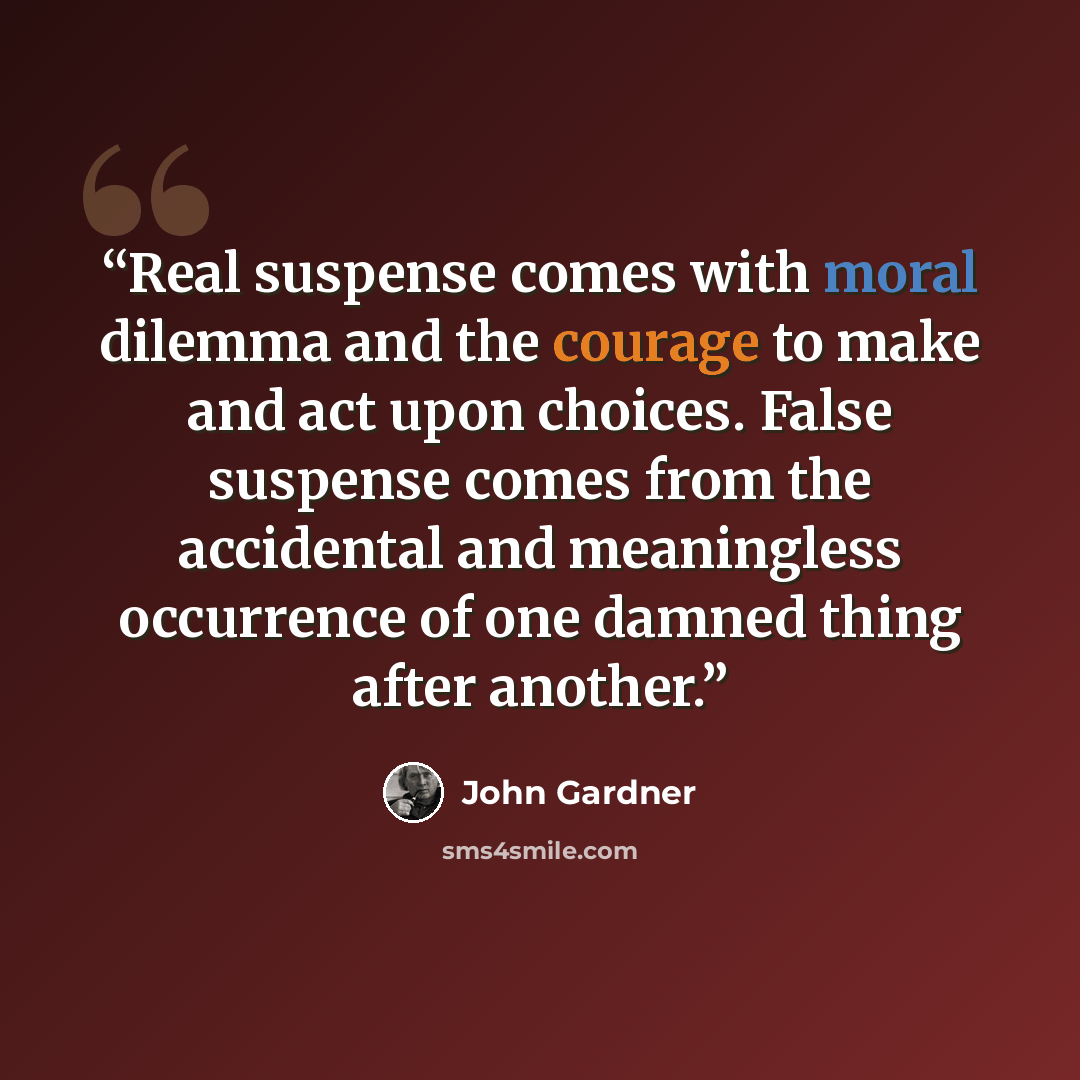 “Real suspense comes with moral dilemma and the courage to make and act upon choices. False suspense comes from the accidental and meaningless occurrence of one damned thing after another.” quote by John Gardner