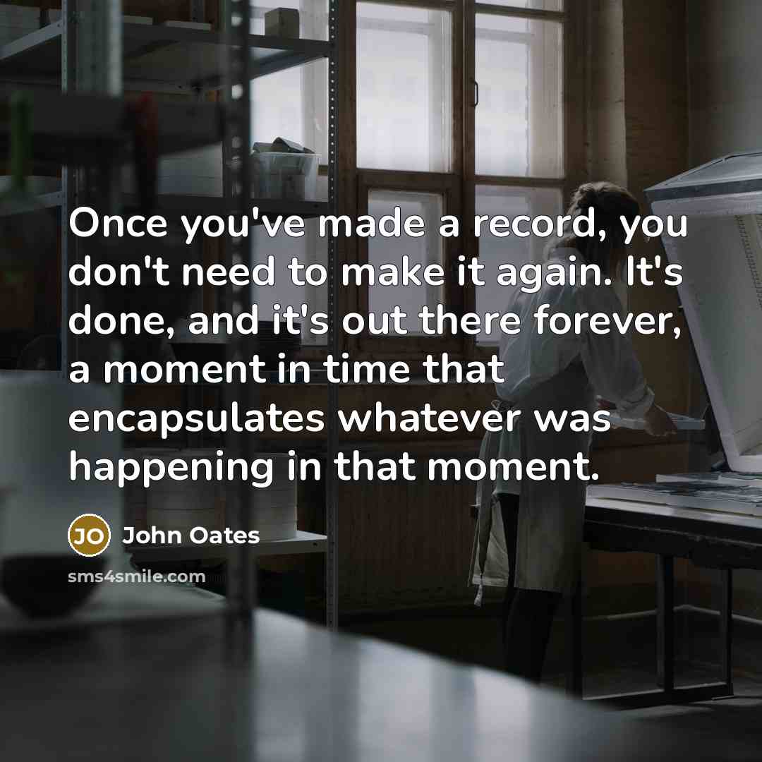 “Once you've made a record, you don't need to make it again. It's done, and it's out there forever, a moment in time that encapsulates whatever was happening in that moment.” quote by John Oates