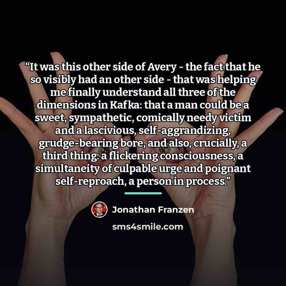 “It was this other side of Avery - the fact that he so visibly had an other side - that was helping me finally understand all three of the dimensions in Kafka: that a man could be a sweet, sympathetic, comically needy victim and a lascivious, self-aggrandizing, grudge-bearing bore, and also…” quote by Jonathan Franzen
