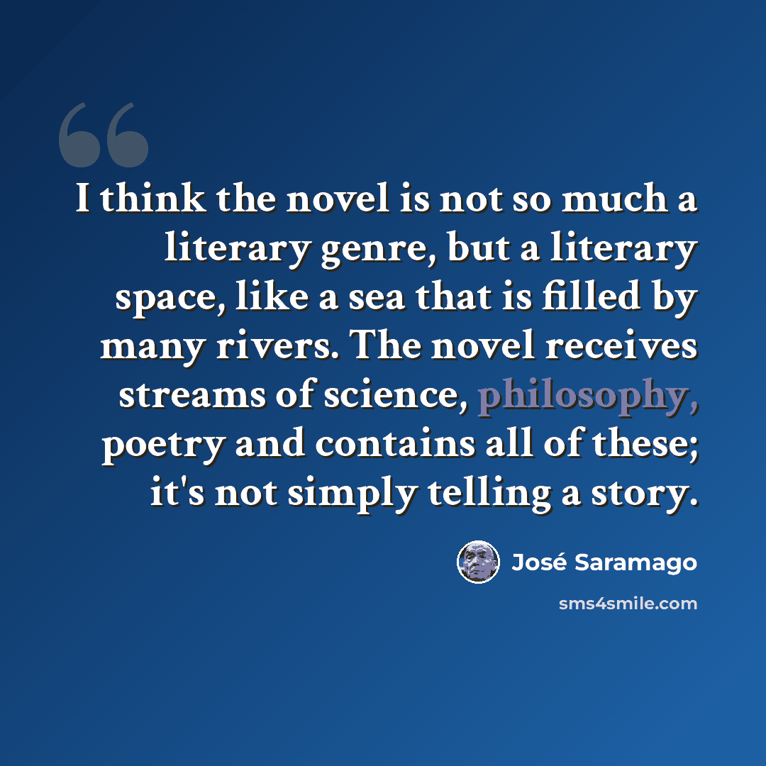 “I think the novel is not so much a literary genre, but a literary space, like a sea that is filled by many rivers. The novel receives streams of science, philosophy, poetry and contains all of these; it's not simply telling a story.” quote by Jose Saramago