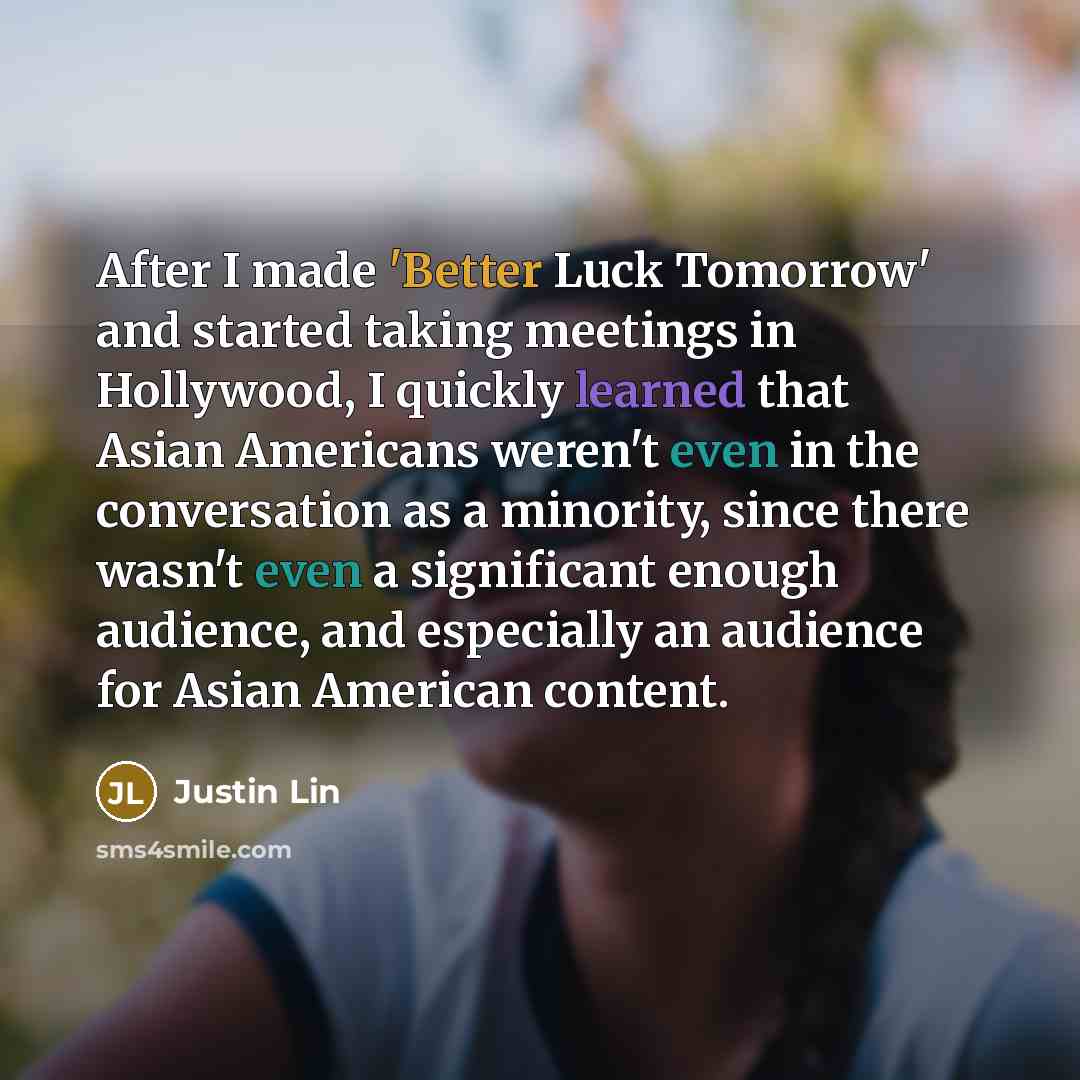 “After I made 'Better Luck Tomorrow' and started taking meetings in Hollywood, I quickly learned that Asian Americans weren't even in the conversation as a minority, since there wasn't even a significant enough audience, and especially an audience for Asian American content.” quote by Justin Lin