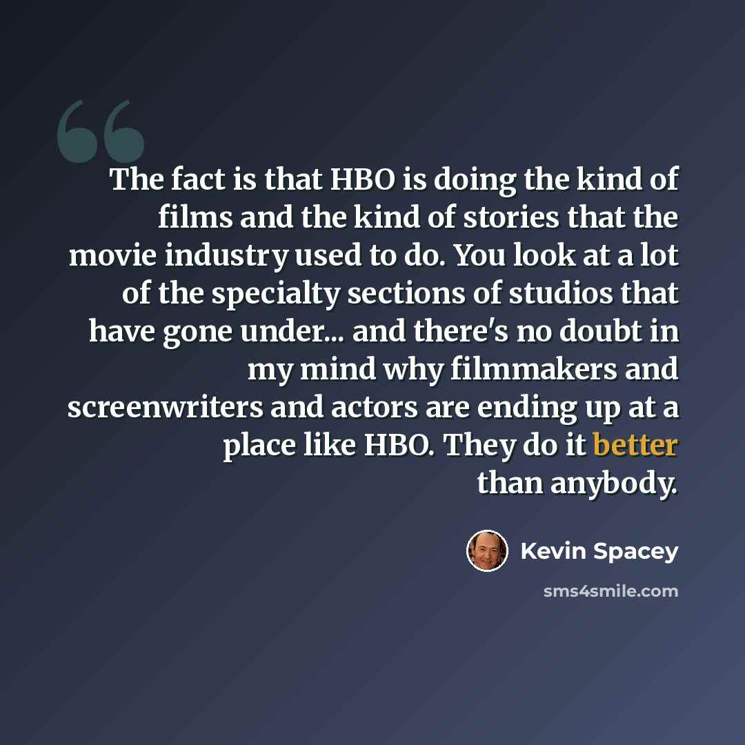 “The fact is that HBO is doing the kind of films and the kind of stories that the movie industry used to do. You look at a lot of the specialty sections of studios that have gone under... and there's no doubt in my mind why filmmakers and screenwriters and actors are ending up at a place like HBO…” quote by Kevin Spacey