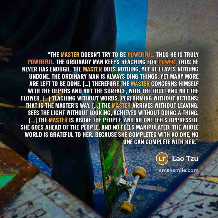 “The Master doesn't try to be powerful; thus he is truly powerful. The ordinary man keeps reaching for power; thus he never has enough. The Master does nothing, yet he leaves nothing undone. The ordinary man is always ding things, yet many more are left to be done. […] Therefore the Master concerns…” quote by Lao Tzu