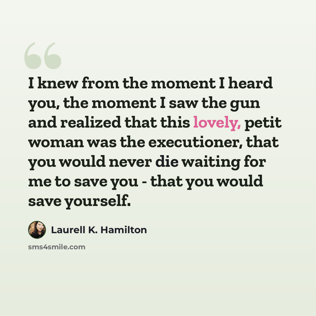 “I knew from the moment I heard you, the moment I saw the gun and realized that this lovely, petit woman was the executioner, that you would never die waiting for me to save you - that you would save yourself.” quote by Laurell K. Hamilton