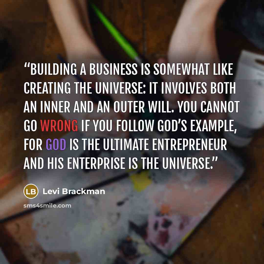 “Building a business is somewhat like creating the universe: it involves both an inner and an outer will. You cannot go wrong if you follow God’s example, for God is the ultimate entrepreneur and His enterprise is the universe.” quote by Levi Brackman