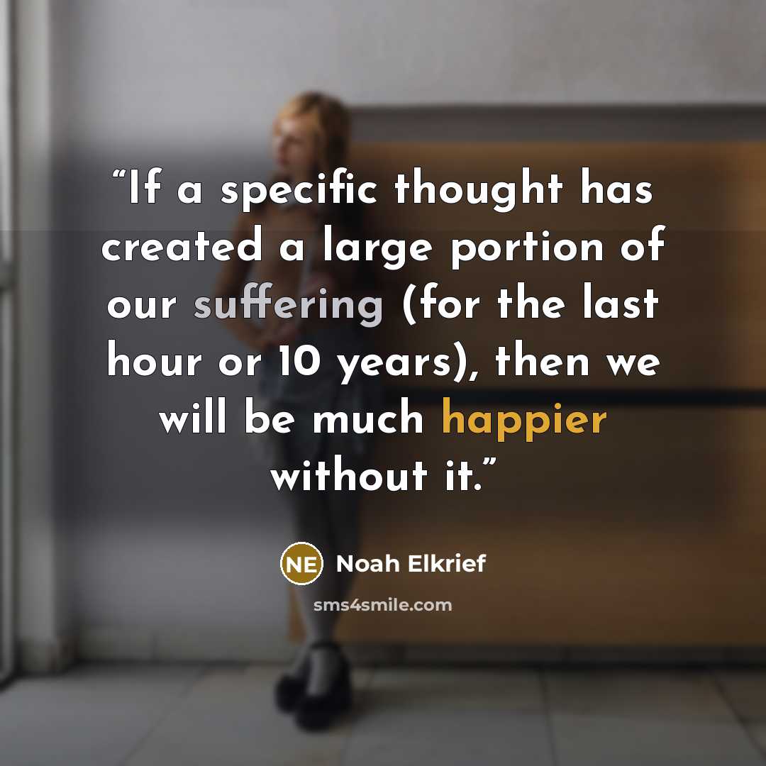 “If a specific thought has created a large portion of our suffering (for the last hour or 10 years), then we will be much happier without it.” quote by Noah Elkrief