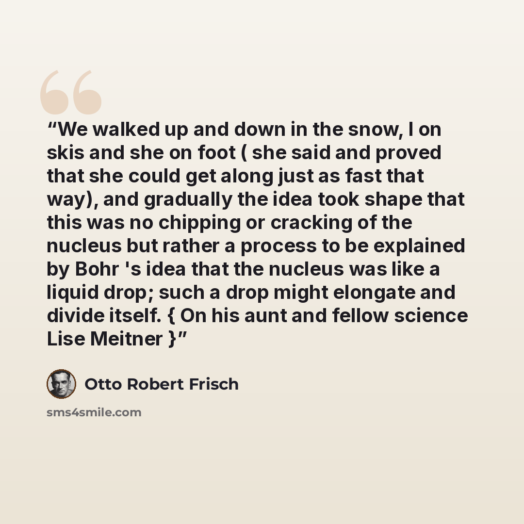 “We walked up and down in the snow, I on skis and she on foot ( she said and proved that she could get along just as fast that way), and gradually the idea took shape that this was no chipping or cracking of the nucleus but rather a process to be explained by Bohr 's idea that the nucleus was like…” quote by Otto Robert Frisch