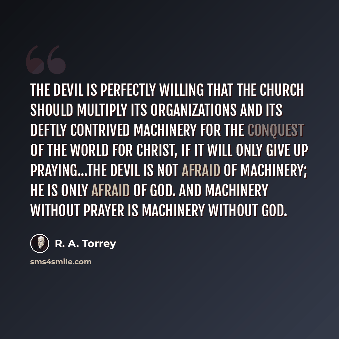 “The Devil is perfectly willing that the church should multiply its organizations and its deftly contrived machinery for the conquest of the world for Christ, if it will only give up praying...The Devil is not afraid of machinery; he is only afraid of God. And machinery without prayer is machinery…” quote by R. A. Torrey