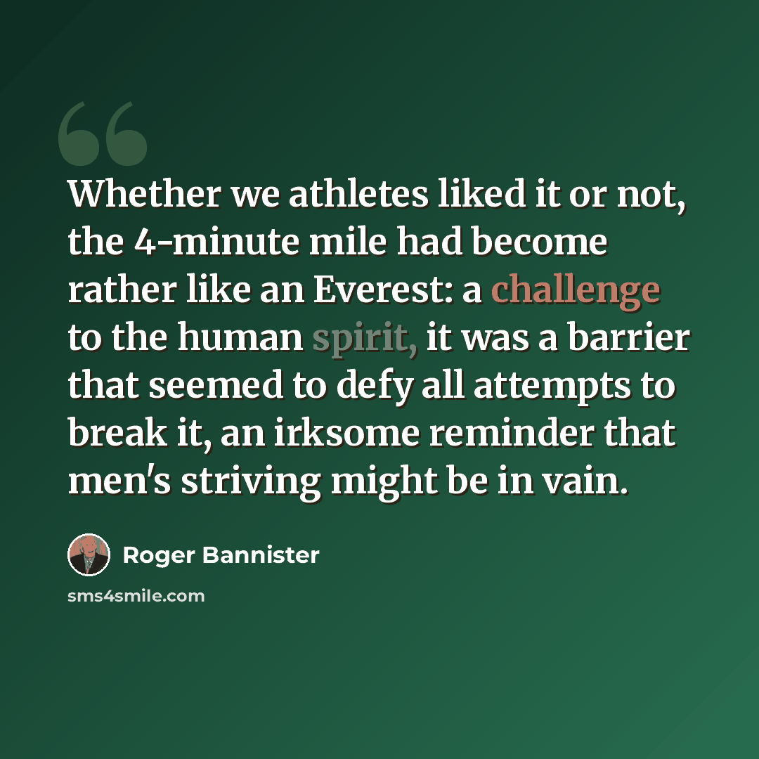 “Whether we athletes liked it or not, the 4-minute mile had become rather like an Everest: a challenge to the human spirit, it was a barrier that seemed to defy all attempts to break it, an irksome reminder that men's striving might be in vain.” quote by Roger Bannister