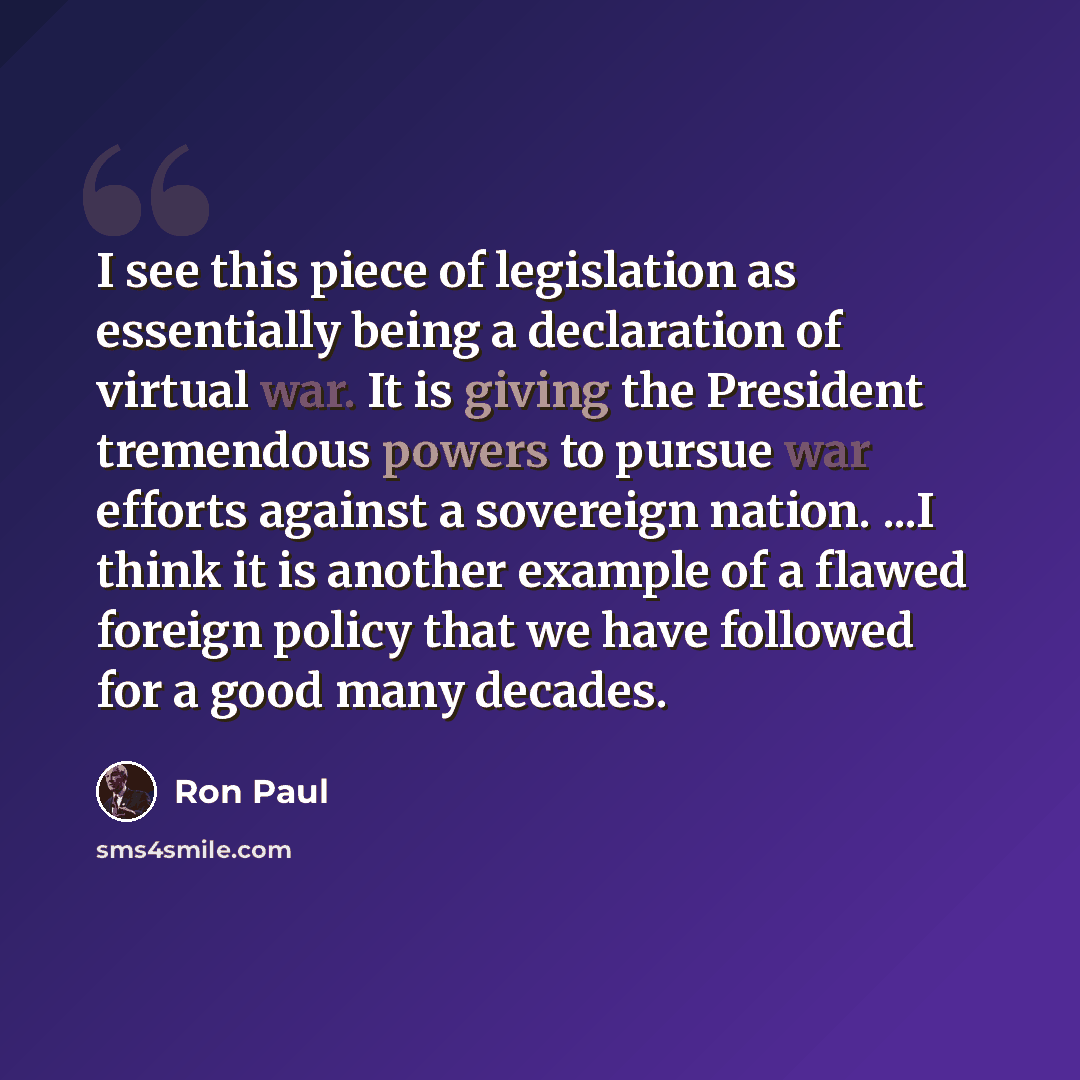 “I see this piece of legislation as essentially being a declaration of virtual war. It is giving the President tremendous powers to pursue war efforts against a sovereign nation. ...I think it is another example of a flawed foreign policy that we have followed for a good many decades.” quote by Ron Paul