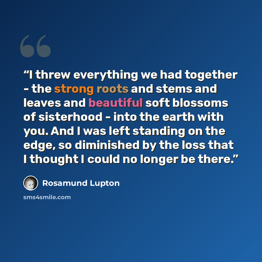 “I threw everything we had together - the strong roots and stems and leaves and beautiful soft blossoms of sisterhood - into the earth with you. And I was left standing on the edge, so diminished by the loss that I thought I could no longer be there.” quote by Rosamund Lupton