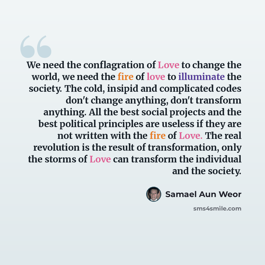 “We need the conflagration of Love to change the world, we need the fire of love to illuminate the society. The cold, insipid and complicated codes don't change anything, don't transform anything. All the best social projects and the best political principles are useless if they are not written…” quote by Samael Aun Weor