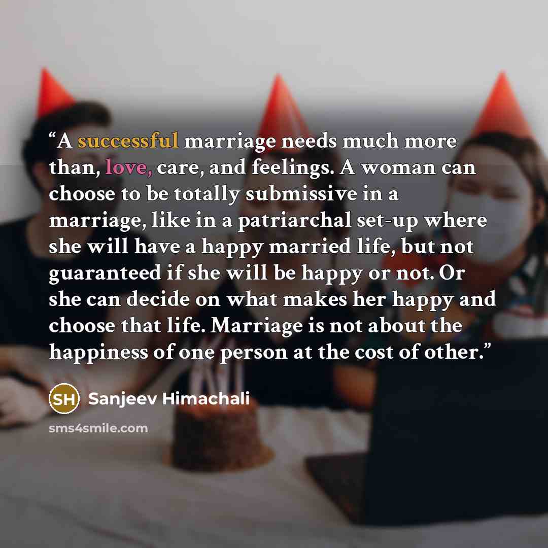 “A successful marriage needs much more than, love, care, and feelings. A woman can choose to be totally submissive in a marriage, like in a patriarchal set-up where she will have a happy married life, but not guaranteed if she will be happy or not. Or she can decide on what makes her happy and…” quote by Sanjeev Himachali
