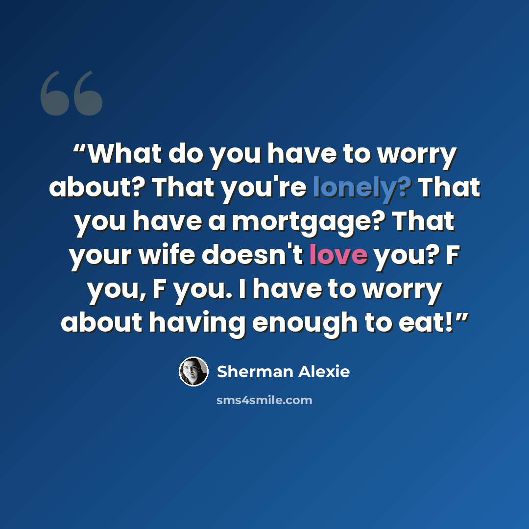 “What do you have to worry about? That you're lonely? That you have a mortgage? That your wife doesn't love you? F you, F you. I have to worry about having enough to eat!” quote by Sherman Alexie