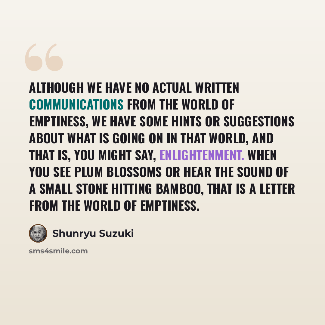 “Although we have no actual written communications from the world of emptiness, we have some hints or suggestions about what is going on in that world, and that is, you might say, enlightenment. When you see plum blossoms or hear the sound of a small stone hitting bamboo, that is a letter from the…” quote by Shunryu Suzuki