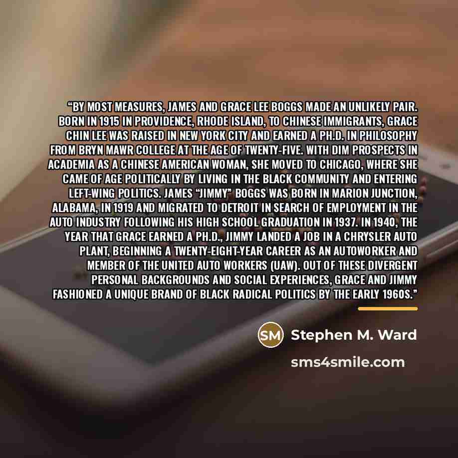 “BY MOST MEASURES, James and Grace Lee Boggs made an unlikely pair. Born in 1915 in Providence, Rhode Island, to Chinese immigrants, Grace Chin Lee was raised in New York City and earned a Ph.D. in philosophy from Bryn Mawr College at the age of twenty-five. With dim prospects in academia as a…” quote by Stephen M. Ward