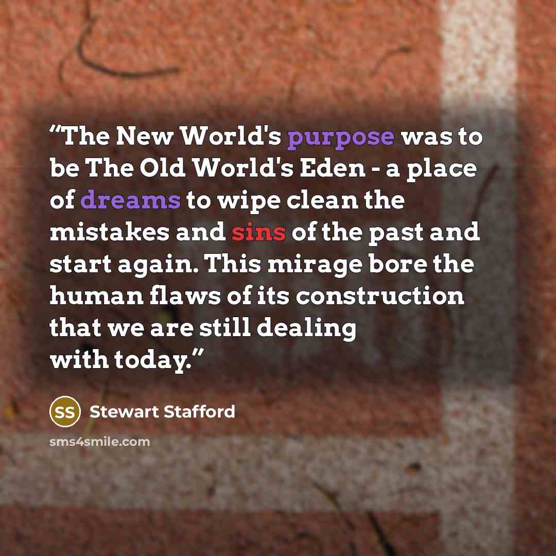 “The New World's purpose was to be The Old World's Eden - a place of dreams to wipe clean the mistakes and sins of the past and start again. This mirage bore the human flaws of its construction that we are still dealing with today.” quote by Stewart Stafford
