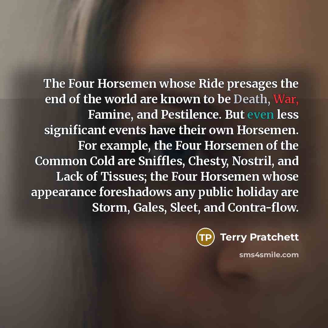 “The Four Horsemen whose Ride presages the end of the world are known to be Death, War, Famine, and Pestilence. But even less significant events have their own Horsemen. For example, the Four Horsemen of the Common Cold are Sniffles, Chesty, Nostril, and Lack of Tissues; the Four Horsemen whose…” quote by Terry Pratchett