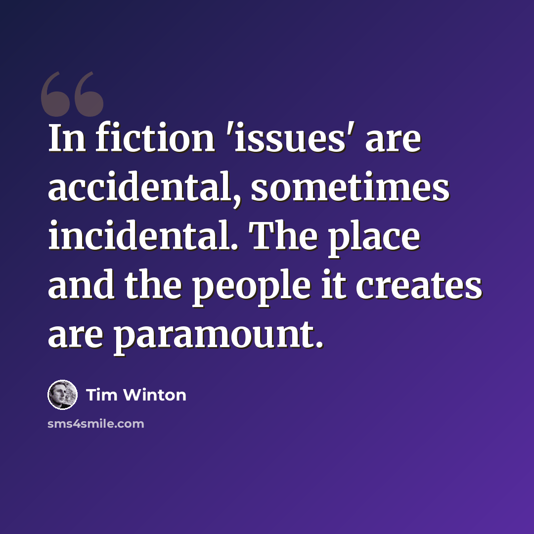 “In fiction 'issues' are accidental, sometimes incidental. The place and the people it creates are paramount.” quote by Tim Winton