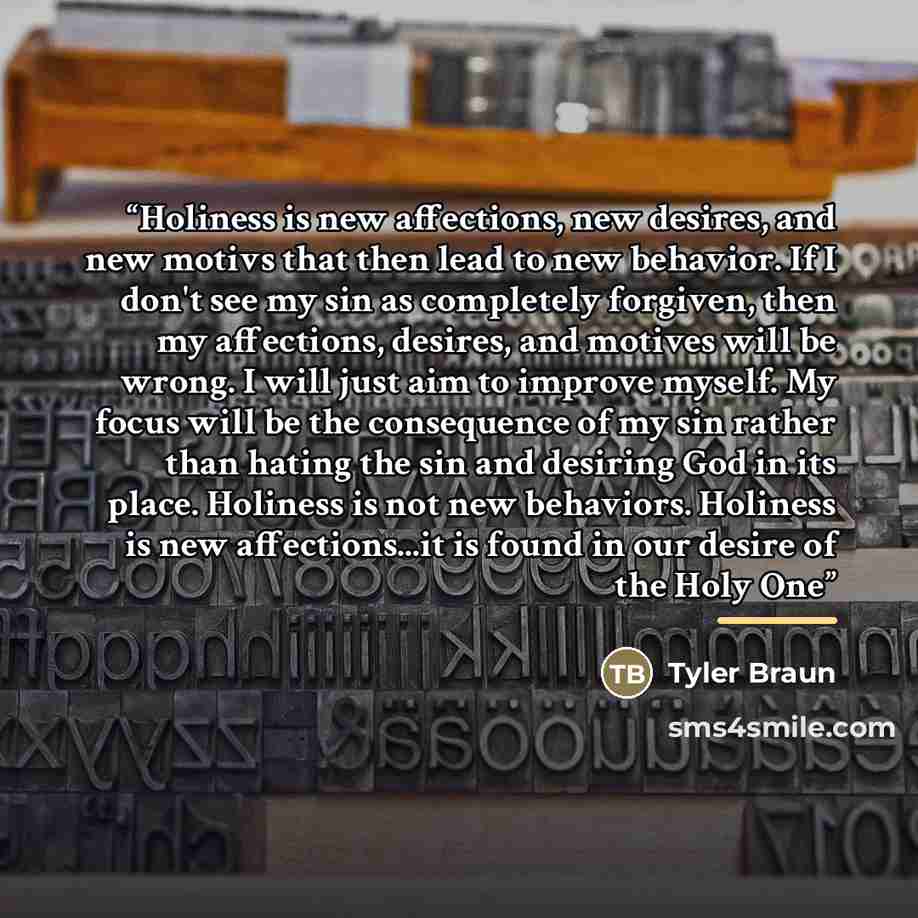 “Holiness is new affections, new desires, and new motivs that then lead to new behavior. If I don't see my sin as completely forgiven, then my affections, desires, and motives will be wrong. I will just aim to improve myself. My focus will be the consequence of my sin rather than hating the sin and…” quote by Tyler Braun