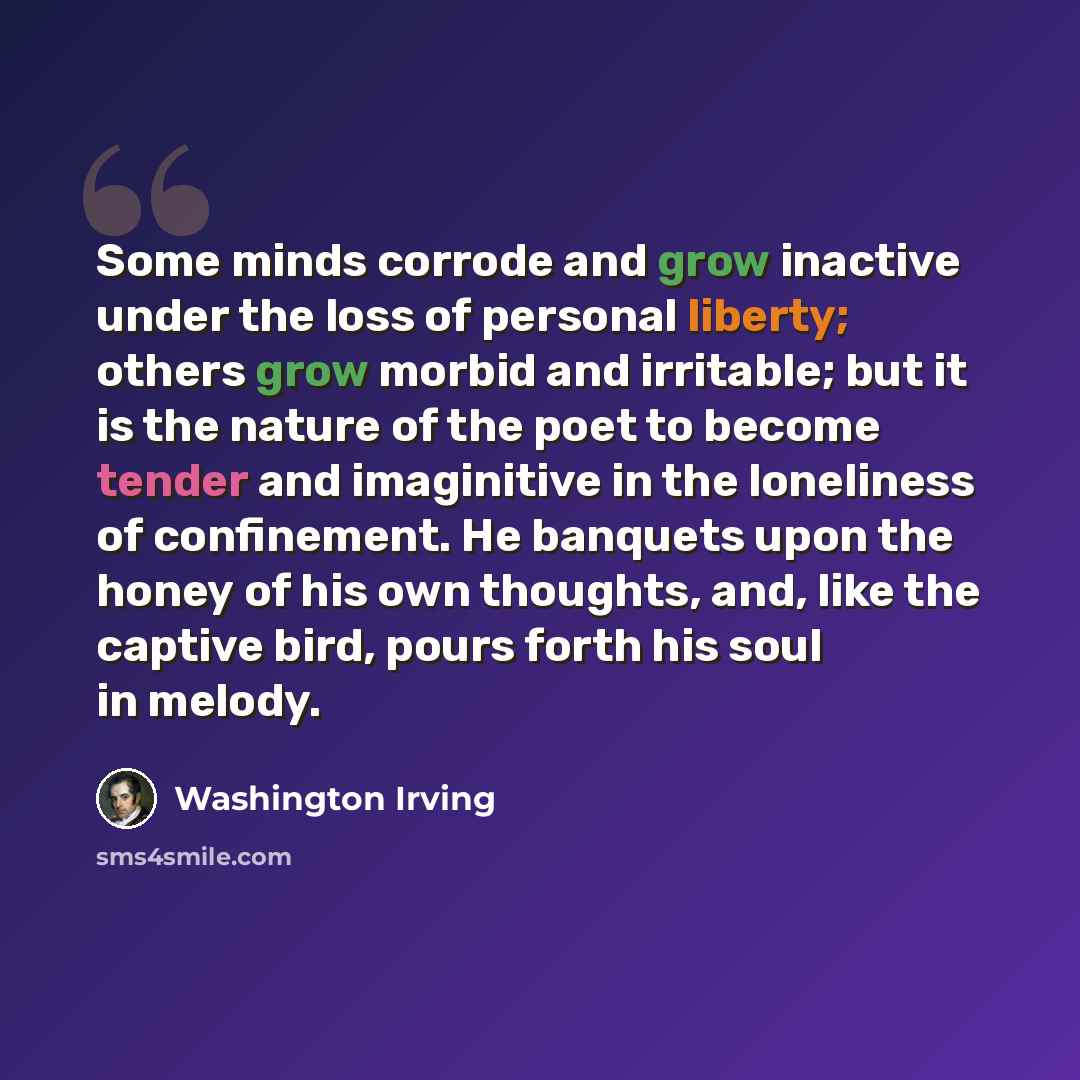“Some minds corrode and grow inactive under the loss of personal liberty; others grow morbid and irritable; but it is the nature of the poet to become tender and imaginitive in the loneliness of confinement. He banquets upon the honey of his own thoughts, and, like the captive bird, pours forth his…” quote by Washington Irving