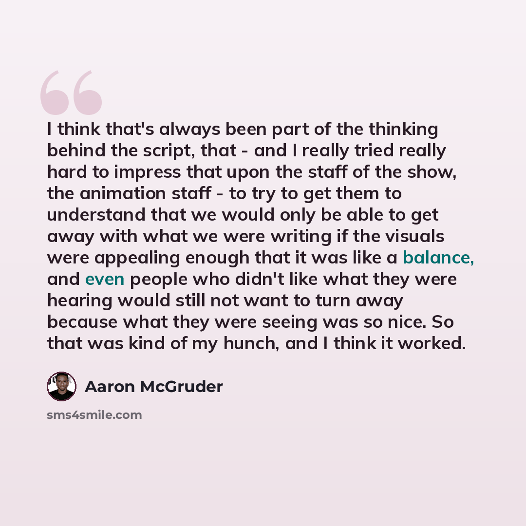“I think that's always been part of the thinking behind the script, that - and I really tried really hard to impress that upon the staff of the show, the animation staff - to try to get them to understand that we would only be able to get away with what we were writing if the visuals were appealing…” quote by Aaron McGruder