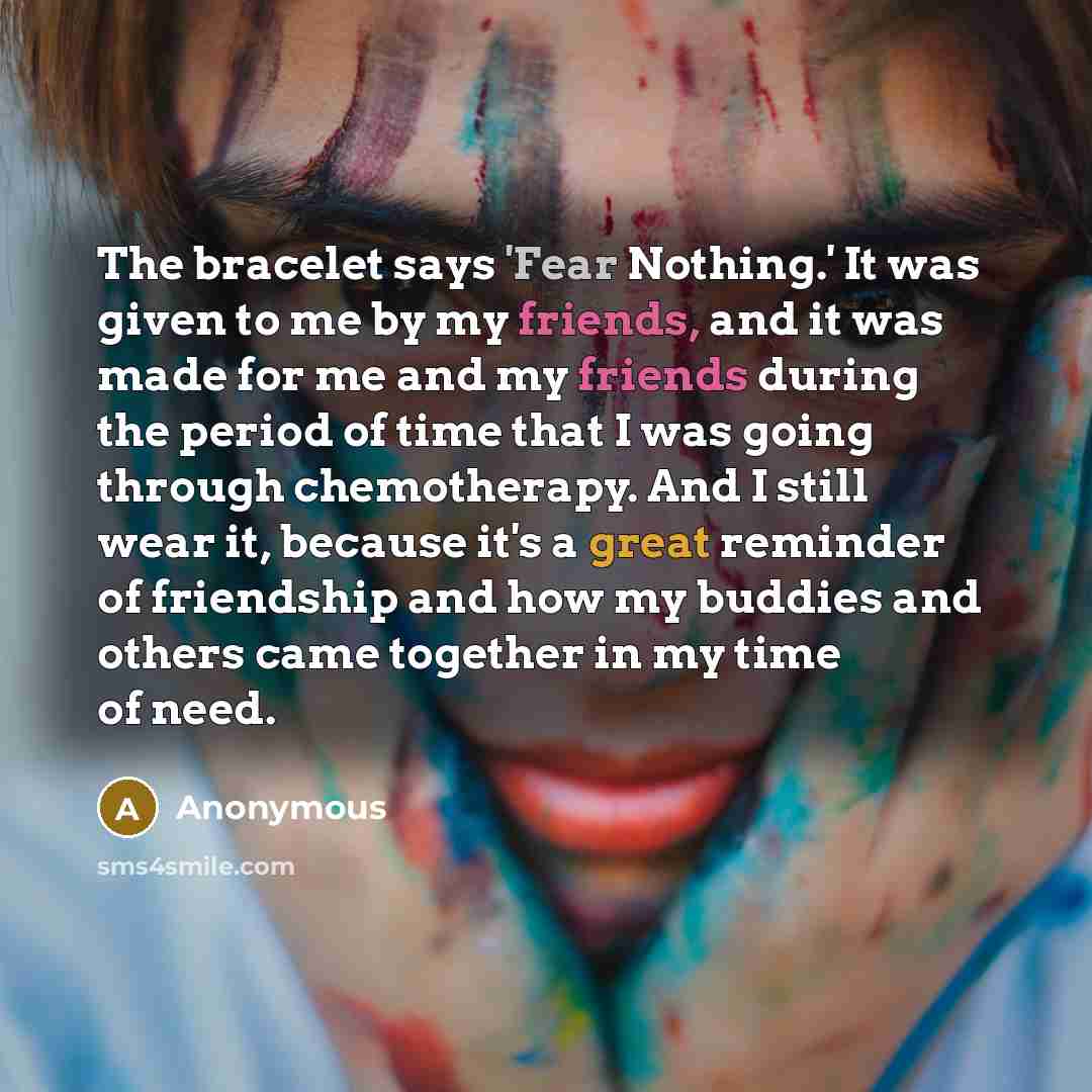 “The bracelet says 'Fear Nothing.' It was given to me by my friends, and it was made for me and my friends during the period of time that I was going through chemotherapy. And I still wear it, because it's a great reminder of friendship and how my buddies and others came together in my time of need.” quote by Anonymous