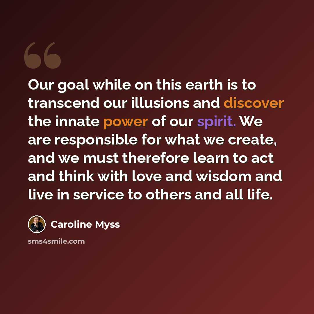 “Our goal while on this earth is to transcend our illusions and discover the innate power of our spirit. We are responsible for what we create, and we must therefore learn to act and think with love and wisdom and live in service to others and all life.” quote by Caroline Myss