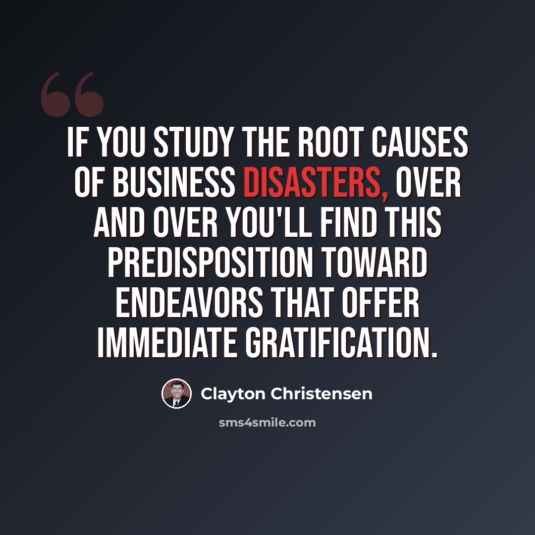 “If you study the root causes of business disasters, over and over you'll find this predisposition toward endeavors that offer immediate gratification.” quote by Clayton Christensen