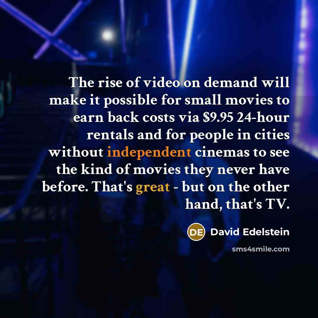 “The rise of video on demand will make it possible for small movies to earn back costs via $9.95 24-hour rentals and for people in cities without independent cinemas to see the kind of movies they never have before. That's great - but on the other hand, that's TV.” quote by David Edelstein