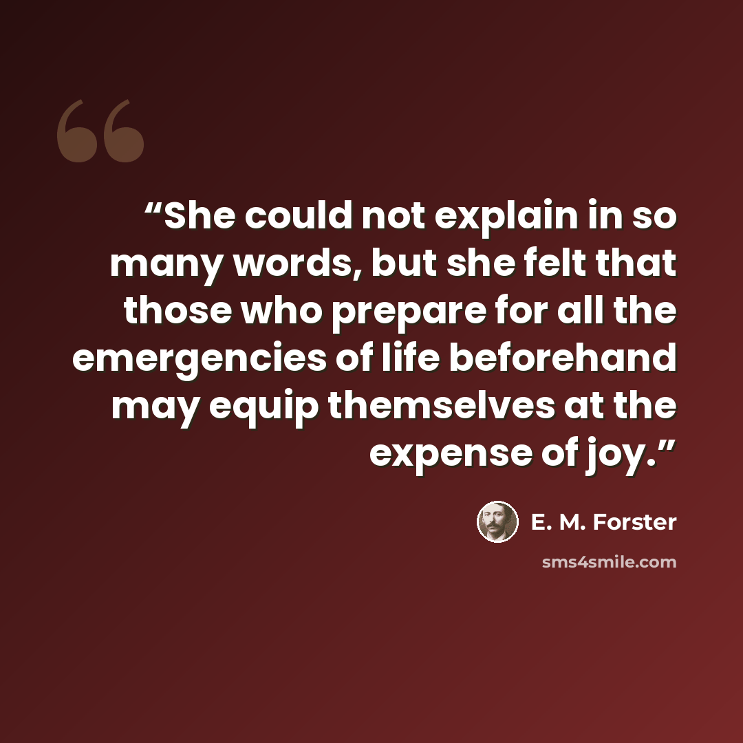“She could not explain in so many words, but she felt that those who prepare for all the emergencies of life beforehand may equip themselves at the expense of joy.” quote by E. M. Forster