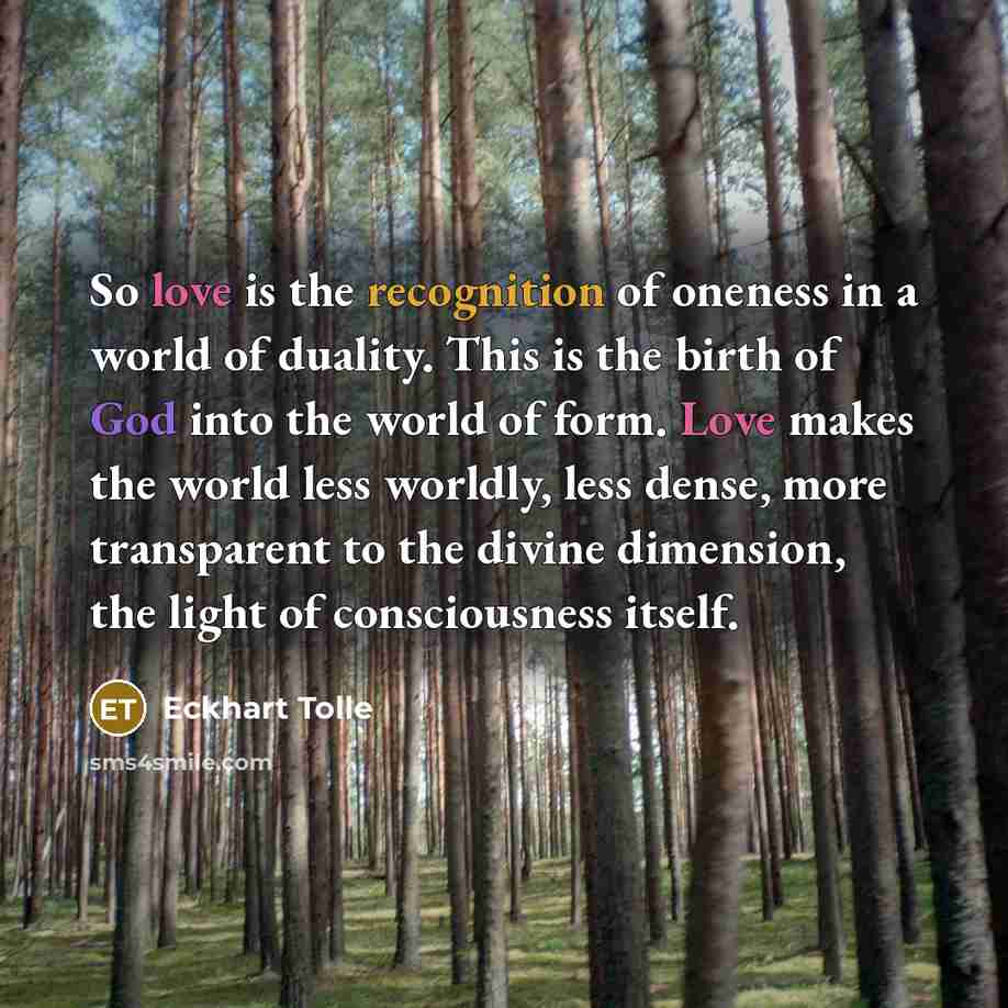 “So love is the recognition of oneness in a world of duality. This is the birth of God into the world of form. Love makes the world less worldly, less dense, more transparent to the divine dimension, the light of consciousness itself.” quote by Eckhart Tolle