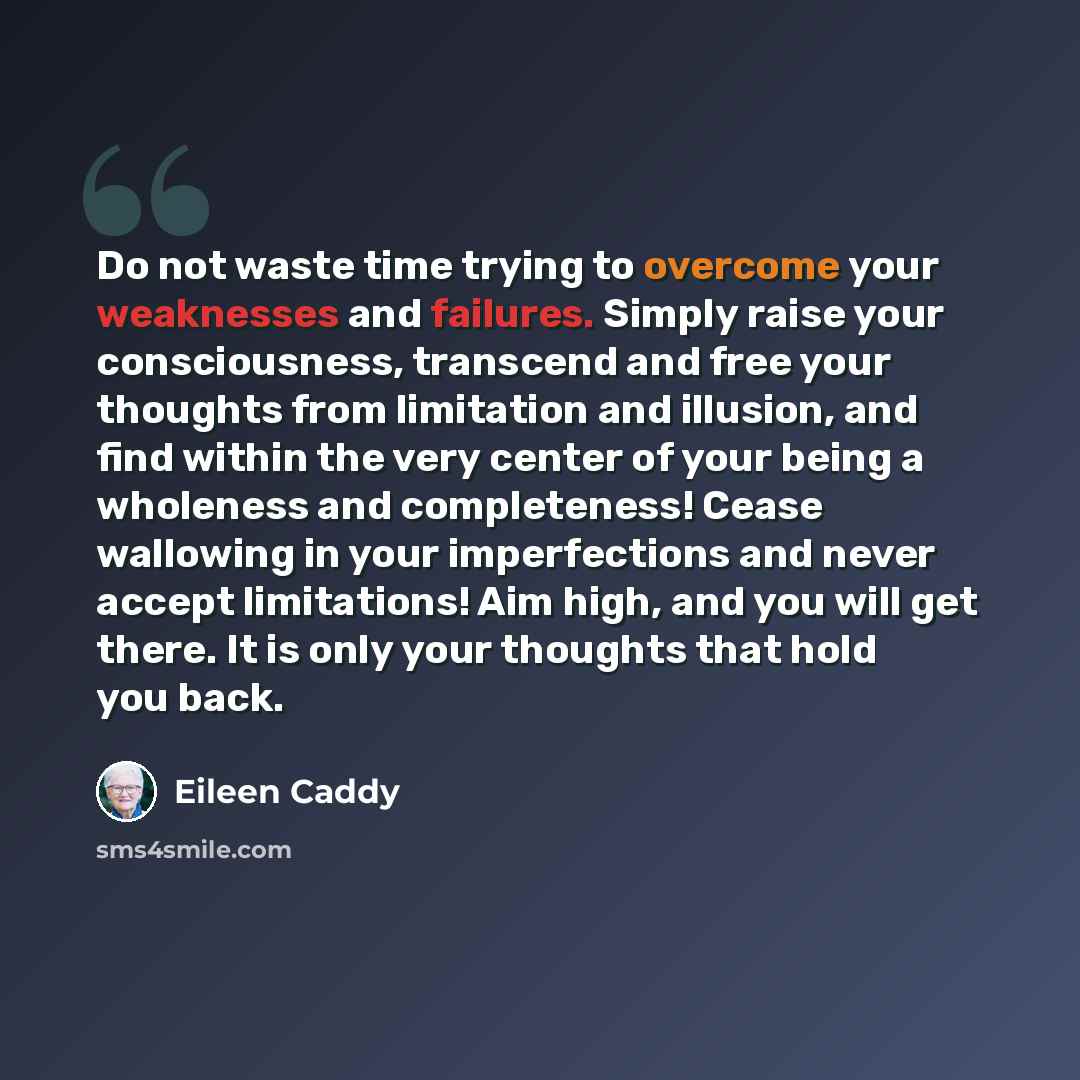 “Do not waste time trying to overcome your weaknesses and failures. Simply raise your consciousness, transcend and free your thoughts from limitation and illusion, and find within the very center of your being a wholeness and completeness! Cease wallowing in your imperfections and never accept…” quote by Eileen Caddy