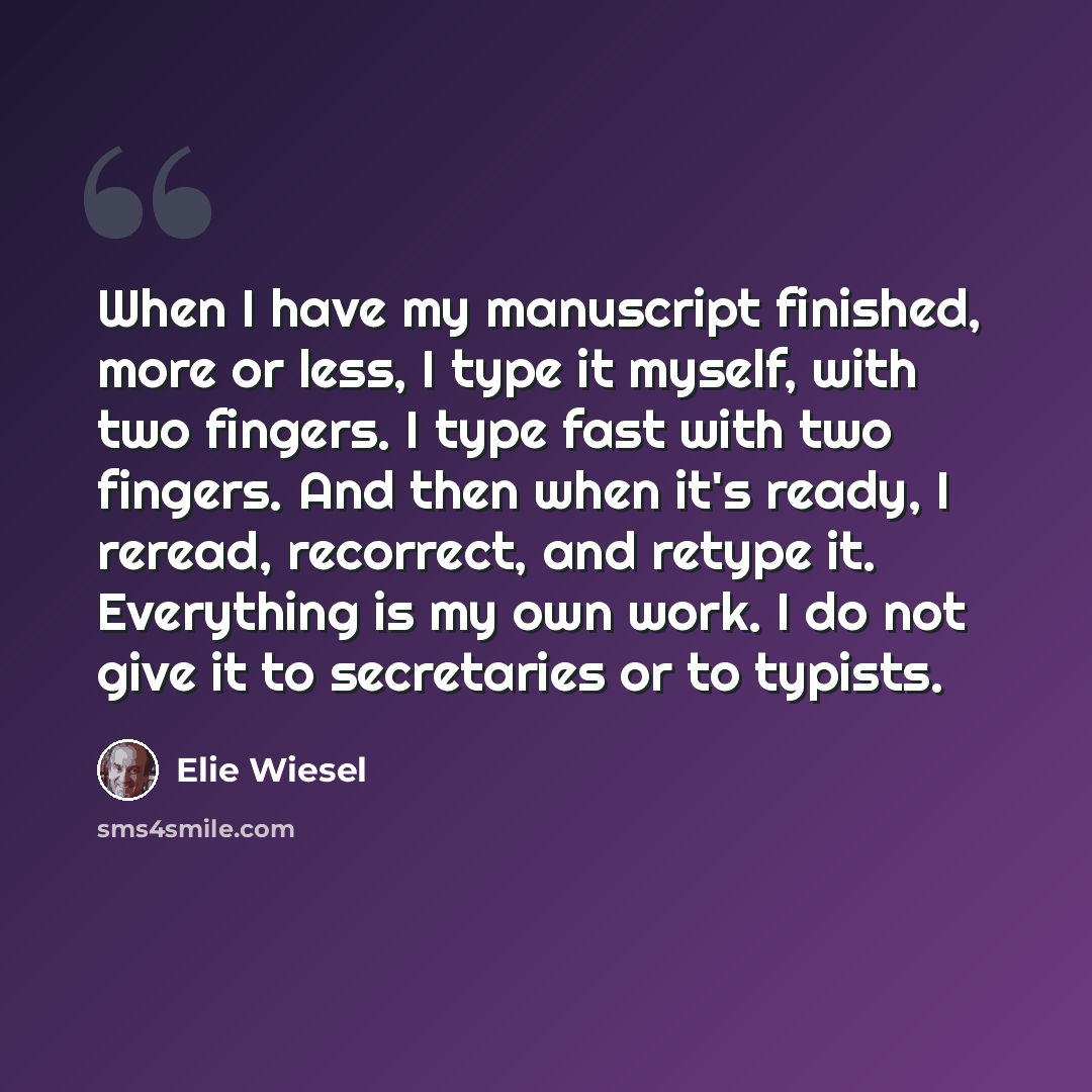 “When I have my manuscript finished, more or less, I type it myself, with two fingers. I type fast with two fingers. And then when it's ready, I reread, recorrect, and retype it. Everything is my own work. I do not give it to secretaries or to typists.” quote by Elie Wiesel