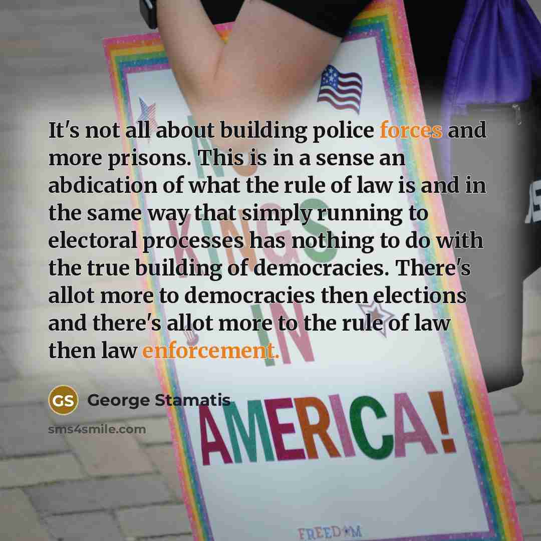 “It's not all about building police forces and more prisons. This is in a sense an abdication of what the rule of law is and in the same way that simply running to electoral processes has nothing to do with the true building of democracies. There's allot more to democracies then elections and…” quote by George Stamatis