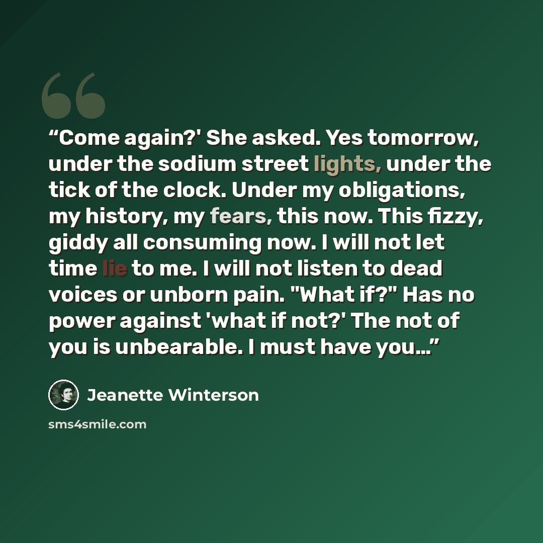 “Come again?' She asked. Yes tomorrow, under the sodium street lights, under the tick of the clock. Under my obligations, my history, my fears, this now. This fizzy, giddy all consuming now. I will not let time lie to me. I will not listen to dead voices or unborn pain. "What if?" Has no power…” quote by Jeanette Winterson