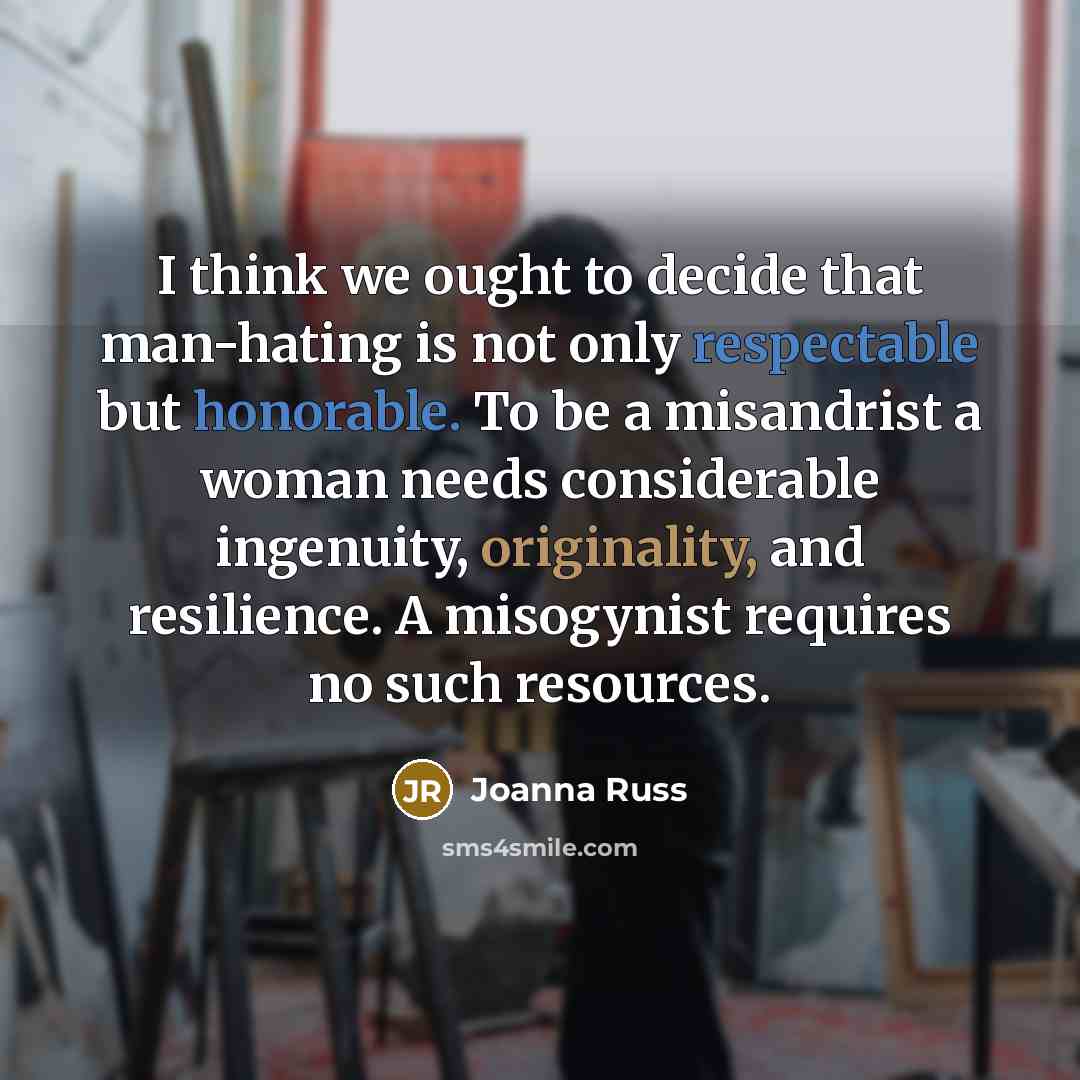 “I think we ought to decide that man-hating is not only respectable but honorable. To be a misandrist a woman needs considerable ingenuity, originality, and resilience. A misogynist requires no such resources.” quote by Joanna Russ