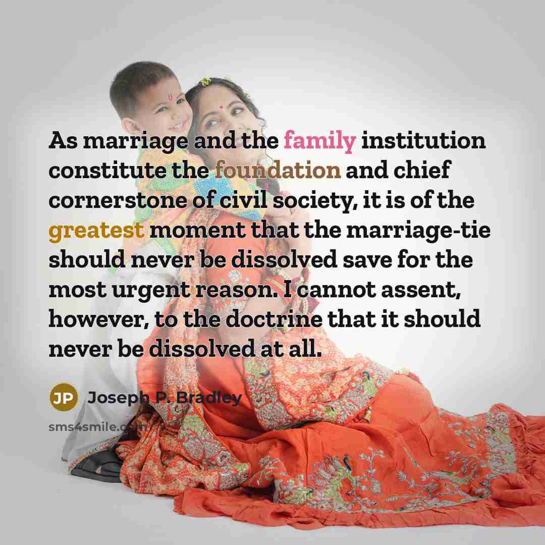 “As marriage and the family institution constitute the foundation and chief cornerstone of civil society, it is of the greatest moment that the marriage-tie should never be dissolved save for the most urgent reason. I cannot assent, however, to the doctrine that it should never be dissolved at all.” quote by Joseph P. Bradley