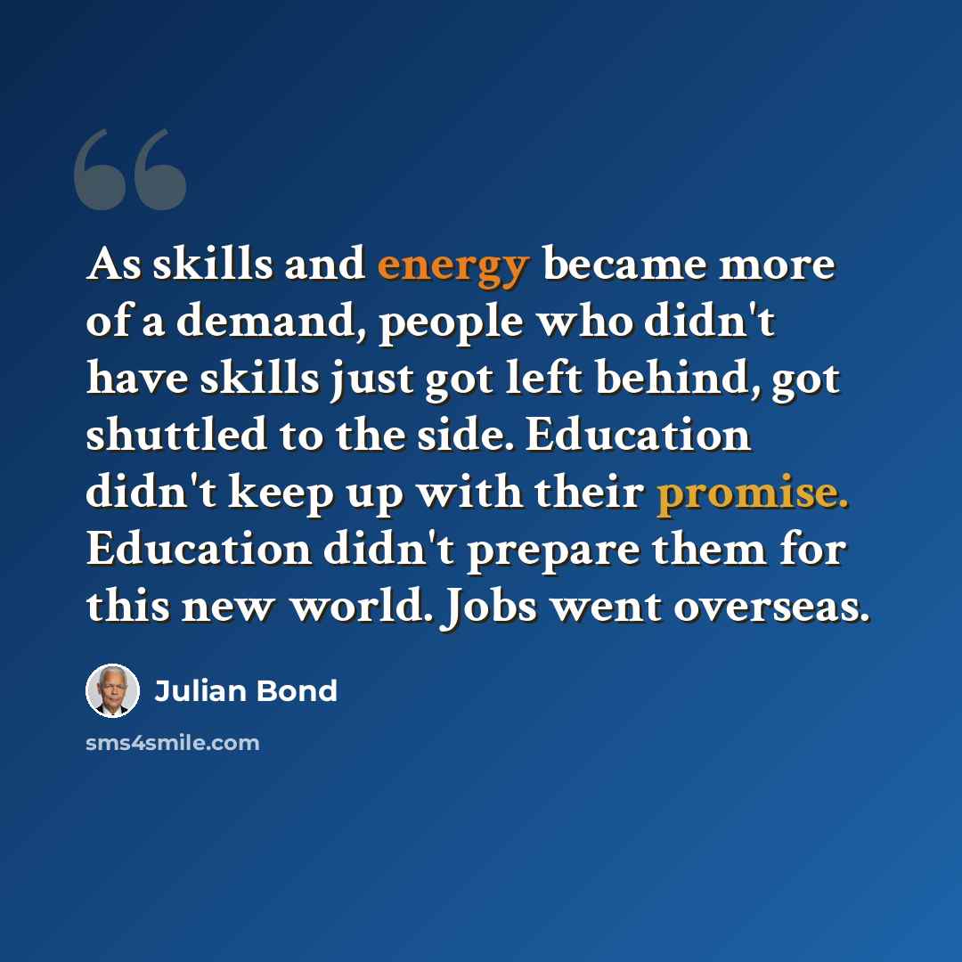 “As skills and energy became more of a demand, people who didn't have skills just got left behind, got shuttled to the side. Education didn't keep up with their promise. Education didn't prepare them for this new world. Jobs went overseas.” quote by Julian Bond