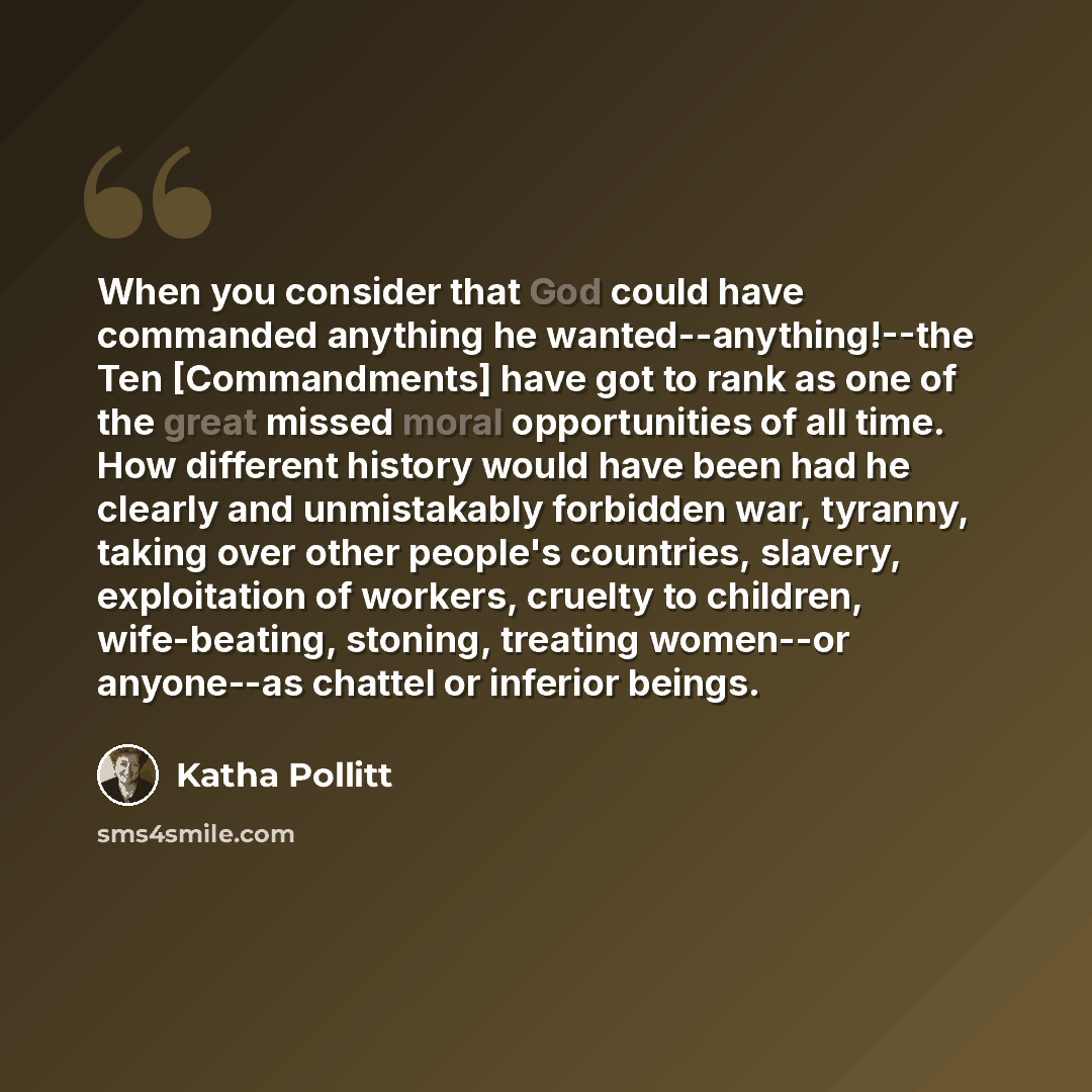 “When you consider that God could have commanded anything he wanted--anything!--the Ten [Commandments] have got to rank as one of the great missed moral opportunities of all time. How different history would have been had he clearly and unmistakably forbidden war, tyranny, taking over other…” quote by Katha Pollitt