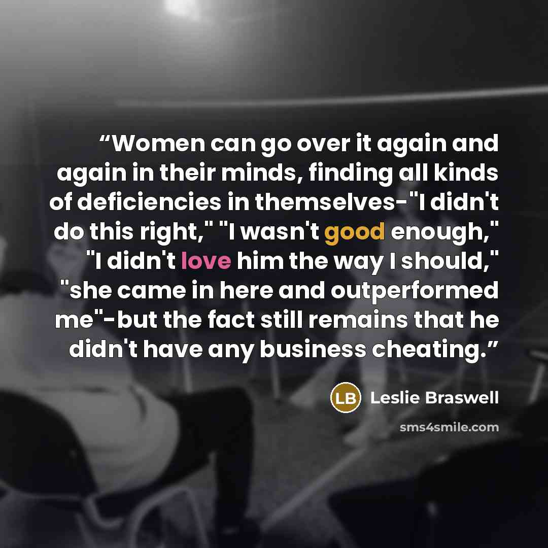 “Women can go over it again and again in their minds, finding all kinds of deficiencies in themselves-"I didn't do this right," "I wasn't good enough," "I didn't love him the way I should," "she came in here and outperformed me"-but the fact still remains that he didn't have any business cheating.” quote by Leslie Braswell