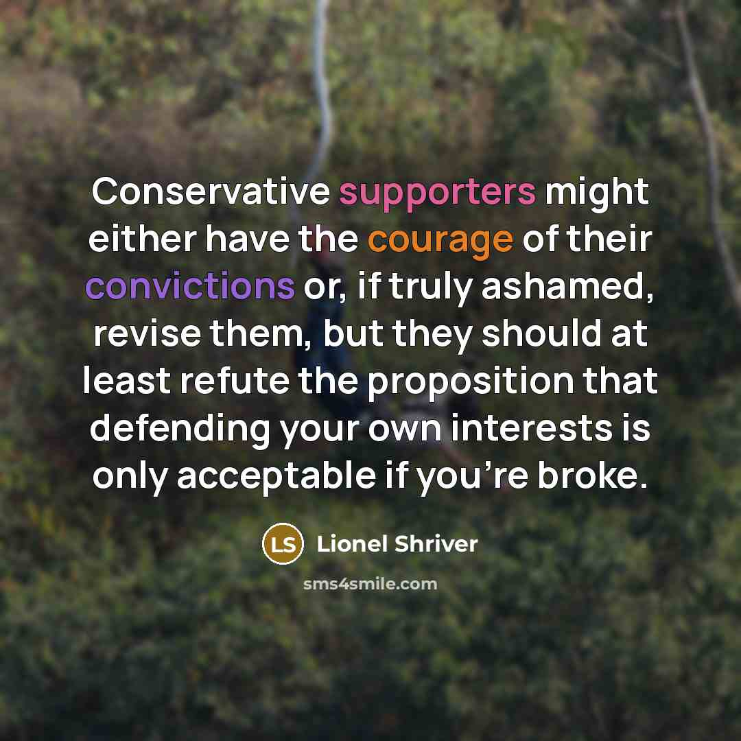 “Conservative supporters might either have the courage of their convictions or, if truly ashamed, revise them, but they should at least refute the proposition that defending your own interests is only acceptable if you're broke.” quote by Lionel Shriver