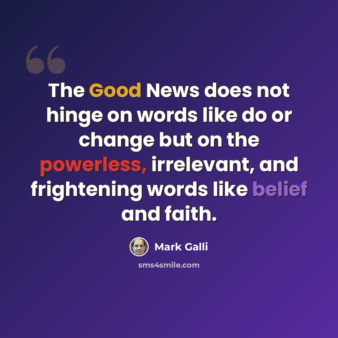 “The Good News does not hinge on words like do or change but on the powerless, irrelevant, and frightening words like belief and faith.” quote by Mark Galli