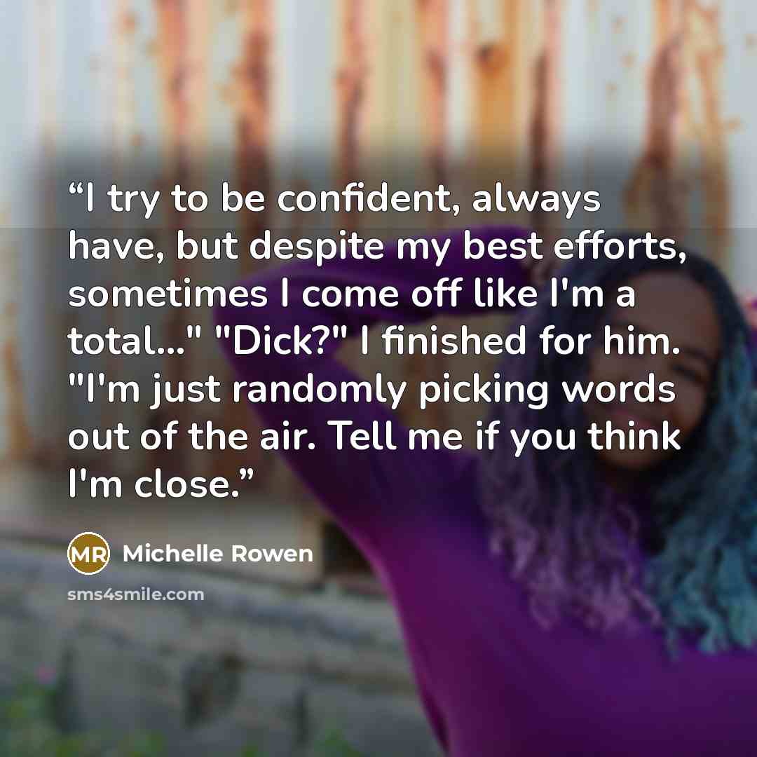 “I try to be confident, always have, but despite my best efforts, sometimes I come off like I'm a total..." "Dick?" I finished for him. "I'm just randomly picking words out of the air. Tell me if you think I'm close.” quote by Michelle Rowen