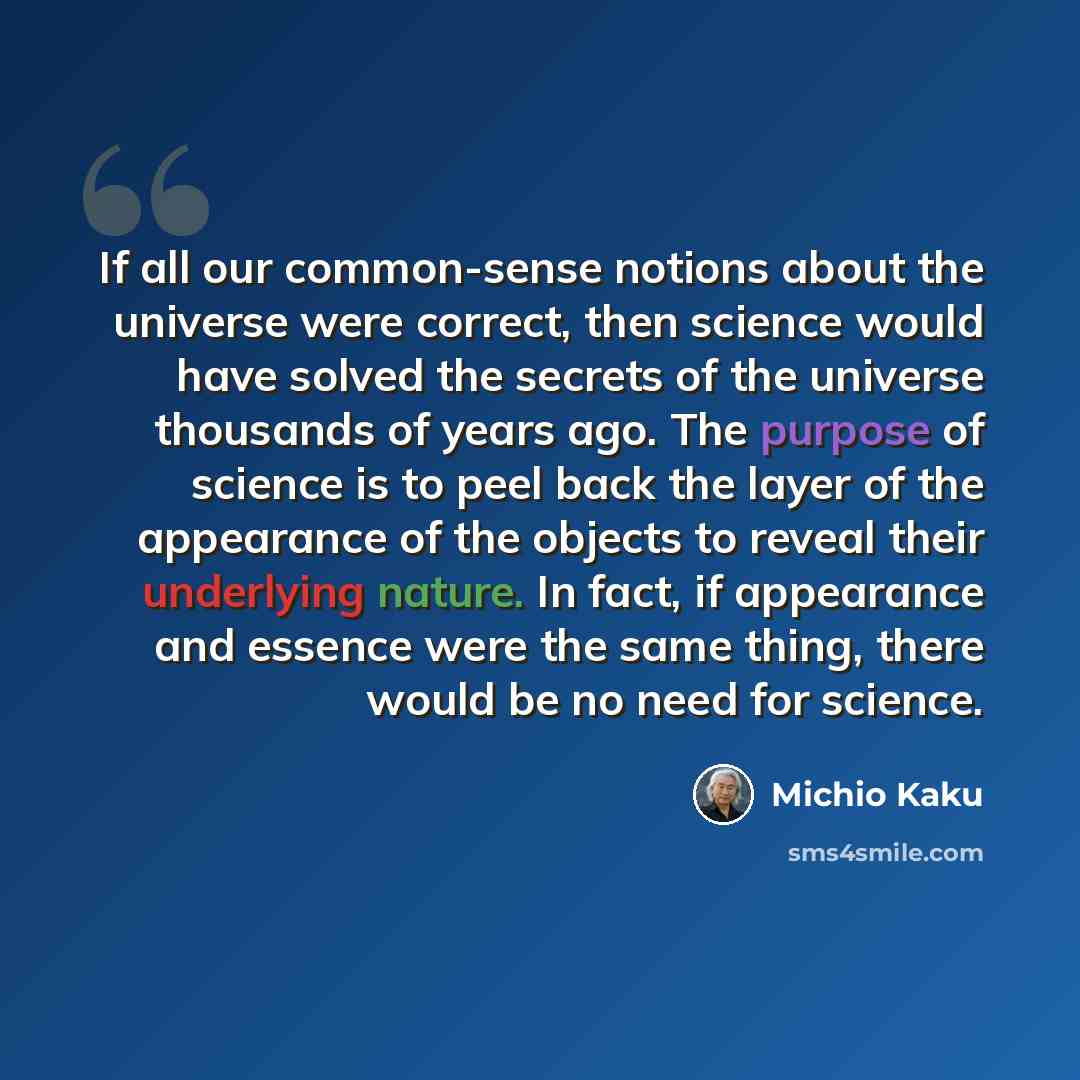 “If all our common-sense notions about the universe were correct, then science would have solved the secrets of the universe thousands of years ago. The purpose of science is to peel back the layer of the appearance of the objects to reveal their underlying nature. In fact, if appearance and…” quote by Michio Kaku