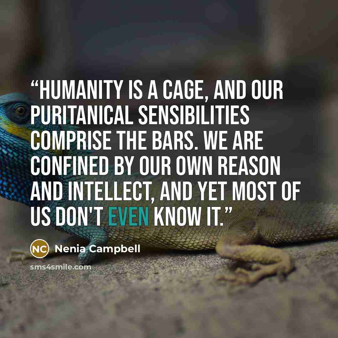 “Humanity is a cage, and our puritanical sensibilities comprise the bars. We are confined by our own reason and intellect, and yet most of us don't even know it.” quote by Nenia Campbell