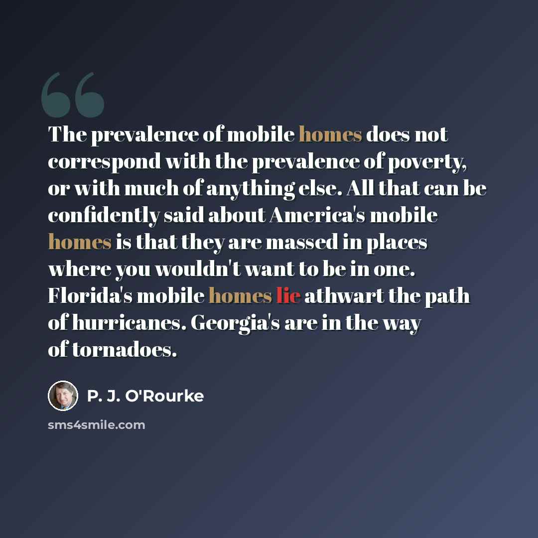 “The prevalence of mobile homes does not correspond with the prevalence of poverty, or with much of anything else. All that can be confidently said about America's mobile homes is that they are massed in places where you wouldn't want to be in one. Florida's mobile homes lie athwart the path of…” quote by P. J. O'Rourke