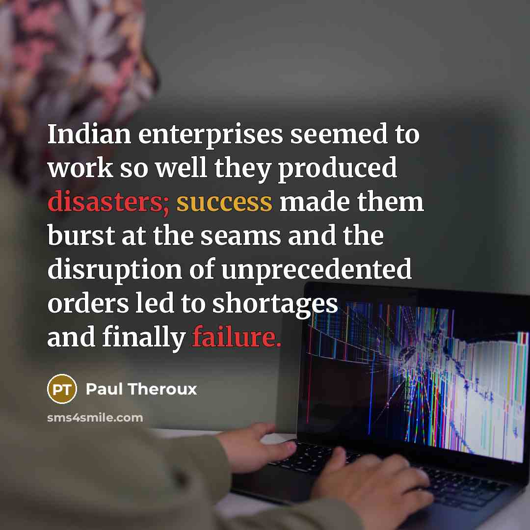 “Indian enterprises seemed to work so well they produced disasters; success made them burst at the seams and the disruption of unprecedented orders led to shortages and finally failure.” quote by Paul Theroux