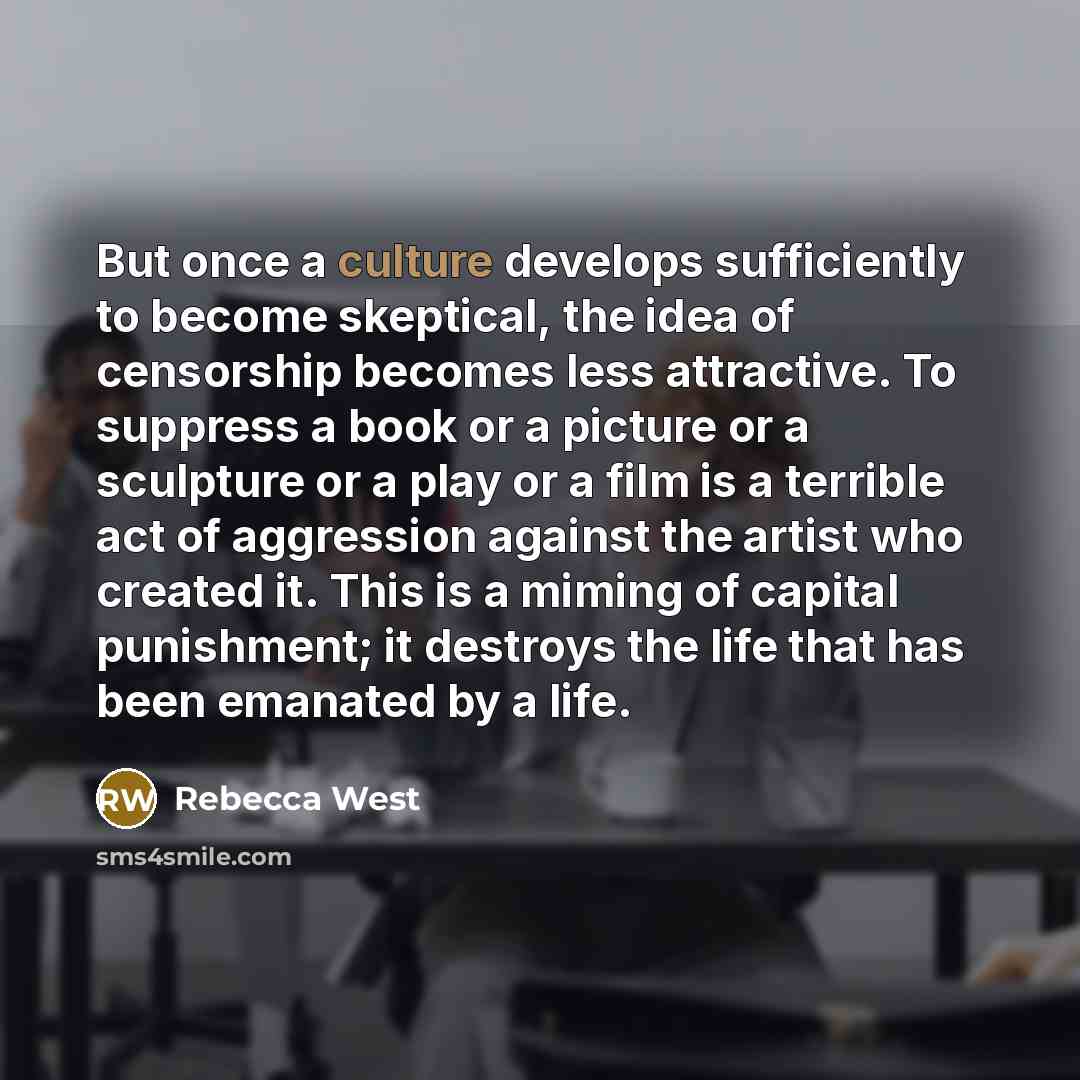 “But once a culture develops sufficiently to become skeptical, the idea of censorship becomes less attractive. To suppress a book or a picture or a sculpture or a play or a film is a terrible act of aggression against the artist who created it. This is a miming of capital punishment; it destroys…” quote by Rebecca West
